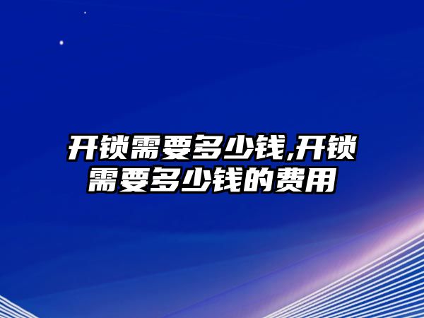 開鎖需要多少錢,開鎖需要多少錢的費用