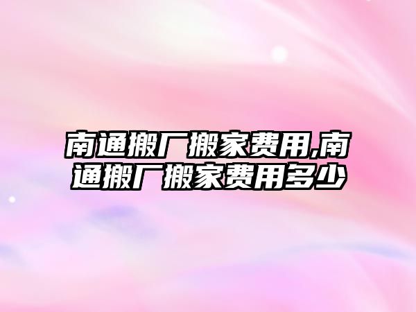 南通搬廠搬家費用,南通搬廠搬家費用多少