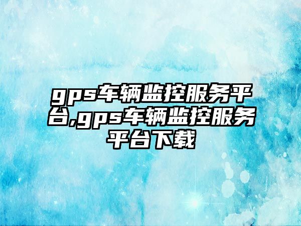 gps車輛監控服務平臺,gps車輛監控服務平臺下載