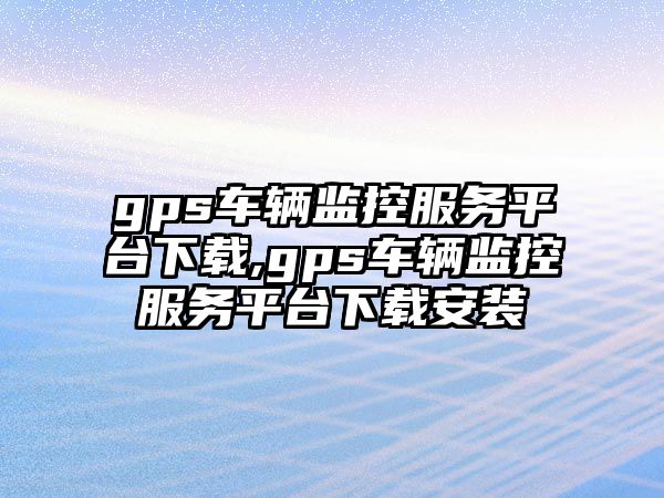 gps車輛監控服務平臺下載,gps車輛監控服務平臺下載安裝