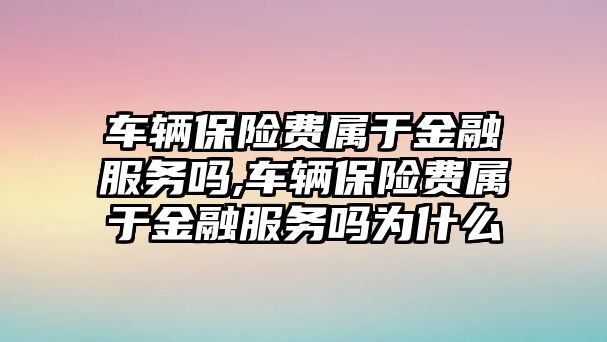 車輛保險費屬于金融服務(wù)嗎,車輛保險費屬于金融服務(wù)嗎為什么