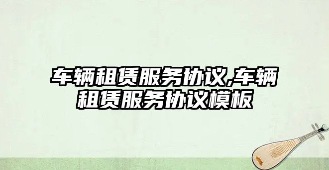 車輛租賃服務(wù)協(xié)議,車輛租賃服務(wù)協(xié)議模板