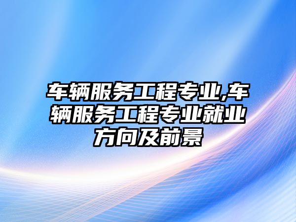 車輛服務(wù)工程專業(yè),車輛服務(wù)工程專業(yè)就業(yè)方向及前景