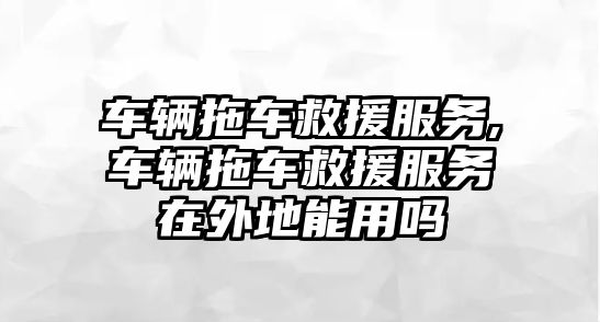 車輛拖車救援服務,車輛拖車救援服務在外地能用嗎