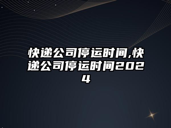 快遞公司停運時間,快遞公司停運時間2024