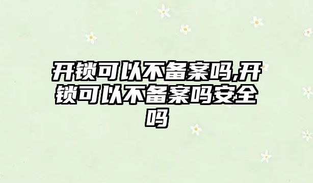 開鎖可以不備案嗎,開鎖可以不備案嗎安全嗎