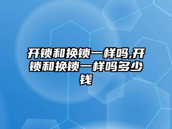 開鎖和換鎖一樣嗎,開鎖和換鎖一樣嗎多少錢