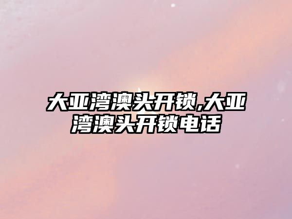 大亞灣澳頭開鎖,大亞灣澳頭開鎖電話