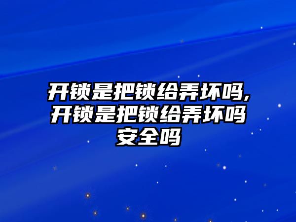 開鎖是把鎖給弄壞嗎,開鎖是把鎖給弄壞嗎安全嗎