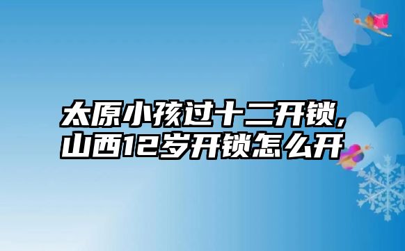 太原小孩過十二開鎖,山西12歲開鎖怎么開