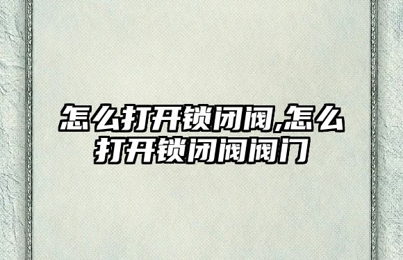 怎么打開鎖閉閥,怎么打開鎖閉閥閥門