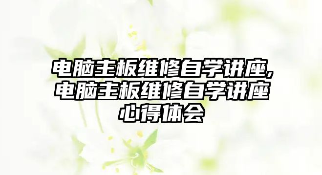 電腦主板維修自學(xué)講座,電腦主板維修自學(xué)講座心得體會