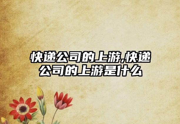 快遞公司的上游,快遞公司的上游是什么