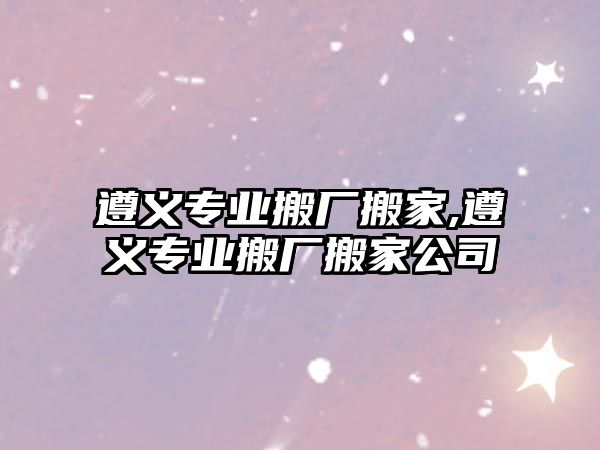 遵義專業搬廠搬家,遵義專業搬廠搬家公司