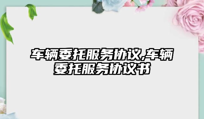 車輛委托服務(wù)協(xié)議,車輛委托服務(wù)協(xié)議書