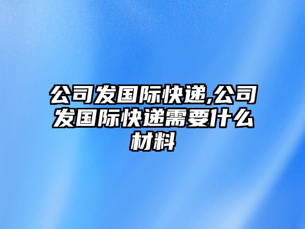 公司發(fā)國際快遞,公司發(fā)國際快遞需要什么材料