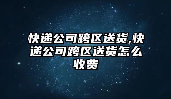 快遞公司跨區送貨,快遞公司跨區送貨怎么收費