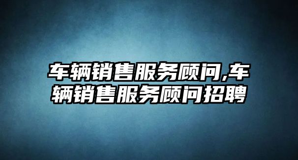 車輛銷售服務顧問,車輛銷售服務顧問招聘