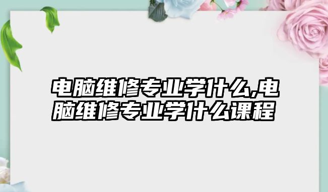 電腦維修專業學什么,電腦維修專業學什么課程