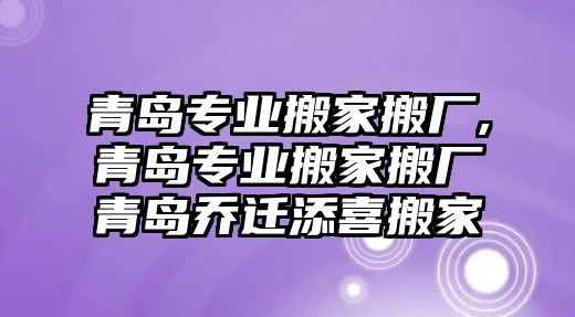 青島專業搬家搬廠,青島專業搬家搬廠青島喬遷添喜搬家