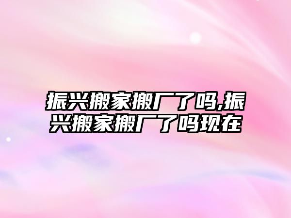 振興搬家搬廠了嗎,振興搬家搬廠了嗎現在